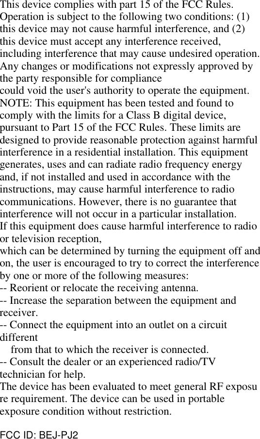This device complies with part 15 of the FCC Rules.Operation is subject to the following two conditions: (1)this device may not cause harmful interference, and (2)this device must accept any interference received,including interference that may cause undesired operation.Any changes or modifications not expressly approved bythe party responsible for compliancecould void the user&apos;s authority to operate the equipment.NOTE: This equipment has been tested and found tocomply with the limits for a Class B digital device,pursuant to Part 15 of the FCC Rules. These limits aredesigned to provide reasonable protection against harmfulinterference in a residential installation. This equipmentgenerates, uses and can radiate radio frequency energyand, if not installed and used in accordance with theinstructions, may cause harmful interference to radiocommunications. However, there is no guarantee thatinterference will not occur in a particular installation.If this equipment does cause harmful interference to radioor television reception,which can be determined by turning the equipment off andon, the user is encouraged to try to correct the interferenceby one or more of the following measures:-- Reorient or relocate the receiving antenna.-- Increase the separation between the equipment andreceiver.-- Connect the equipment into an outlet on a circuitdifferentfrom that to which the receiver is connected.-- Consult the dealer or an experienced radio/TVtechnician for help.The device has been evaluated to meet general RF exposure requirement. The device can be used in portableexposure condition without restriction.FCC ID: BEJ-PJ2