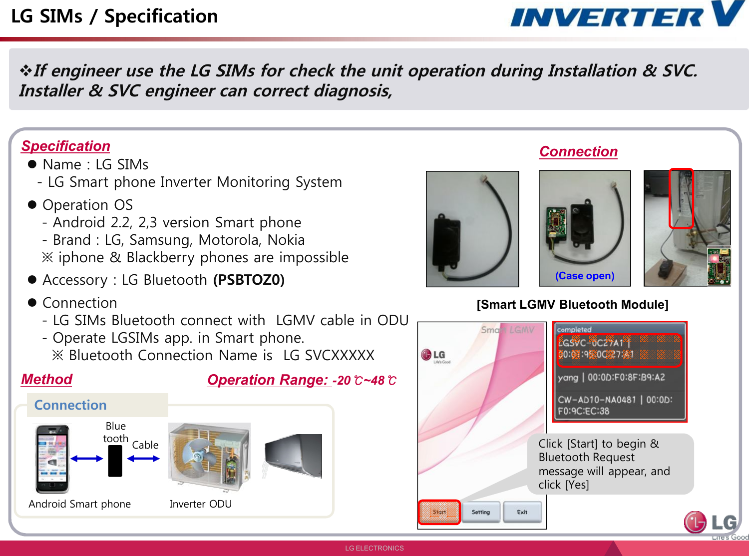 LG ELECTRONICSIf engineer use the LG SIMs for check the unit operation during Installation &amp; SVC. Installer &amp; SVC engineer can correct diagnosis, LG SIMs / Specification SpecificationMethodName : LG SIMs - LG Smart phone Inverter Monitoring SystemOperation OS- Android 2.2, 2,3 version Smart phone- Brand : LG, Samsung, Motorola, Nokia※ iphone &amp; Blackberry phones are impossibleAccessory : LG Bluetooth (PSBTOZ0)Connection- LG SIMs Bluetooth connect with  LGMV cable in ODU- Operate LGSIMs app. in Smart phone.※ Bluetooth Connection Name is  LG SVCXXXXXAndroid Smart phoneConnectionCableBluetoothInverter ODUConnection[Smart LGMV Bluetooth Module](Case open)Click [Start] to begin &amp;Bluetooth Request message will appear, and click [Yes]Operation Range: -20℃~48℃