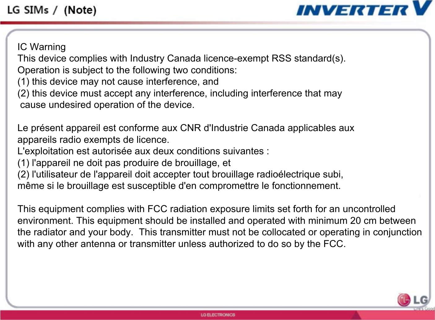 IC WarningThis device complies with Industry Canada licence-exempt RSS standard(s). Operation is subject to the following two conditions: (1) this device may not cause interference, and (2) this device must accept any interference, including interference that may cause undesired operation of the device.Le présent appareil est conforme aux CNR d&apos;Industrie Canada applicables aux appareils radio exempts de licence. L&apos;exploitation est autorisée aux deux conditions suivantes : (1) l&apos;appareil ne doit pas produire de brouillage, et (2) l&apos;utilisateur de l&apos;appareil doit accepter tout brouillage radioélectrique subi, même si le brouillage est susceptible d&apos;en compromettre le fonctionnement. This equipment complies with FCC radiation exposure limits set forth for an uncontrolled environment. This equipment should be installed and operated with minimum 20 cm between the radiator and your body.  This transmitter must not be collocated or operating in conjunction with any other antenna or transmitter unless authorized to do so by the FCC.   