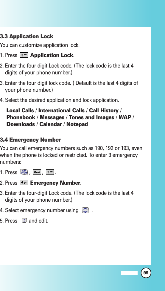 99MW5603.3 Application LockYou can customize application lock.1. Press  Application Lock.2. Enter the four-digit Lock code. (The lock code is the last 4digits of your phone number.)3. Enter the four digit lock code. ( Default is the last 4 digits ofyour phone number.)4. Select the desired application and lock application.Local Calls /International Calls /Call History /Phonebook /Messages /Tones and Images /WAP /Downloads /Calendar /Notepad3.4 Emergency NumberYou can call emergency numbers such as 190, 192 or 193, evenwhen the phone is locked or restricted. To enter 3 emergencynumbers:1. Press  ,  , .2. Press Emergency Number.3. Enter the four-digit Lock code. (The lock code is the last 4digits of your phone number.)4. Select emergency number using  .5. Press  and edit.