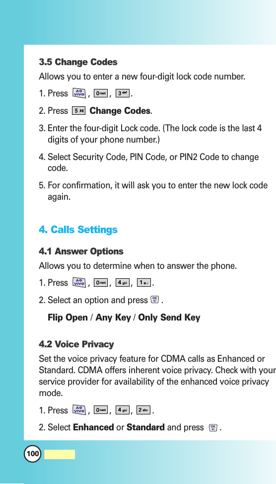 100MW5603.5 Change CodesAllows you to enter a new four-digit lock code number.1. Press  ,  , .2. Press Change Codes.3. Enter the four-digit Lock code. (The lock code is the last 4digits of your phone number.)4. Select Security Code, PIN Code, or PIN2 Code to changecode.5. For confirmation, it will ask you to enter the new lock codeagain.4. Calls Settings4.1 Answer OptionsAllows you to determine when to answer the phone.1. Press  ,  , ,  .2. Select an option and press .Flip Open /Any Key /Only Send Key4.2 Voice PrivacySet the voice privacy feature for CDMA calls as Enhanced orStandard. CDMA offers inherent voice privacy. Check with yourservice provider for availability of the enhanced voice privacymode.1. Press  ,  , ,  .2. Select Enhanced or Standard and press .