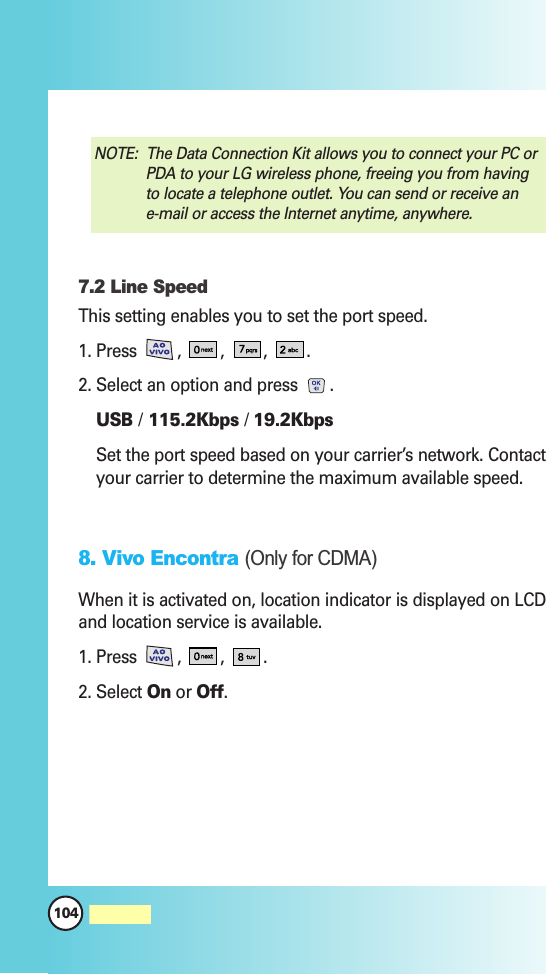 104MW5607.2 Line SpeedThis setting enables you to set the port speed.1. Press  ,  , ,  .2. Select an option and press .USB /115.2Kbps / 19.2KbpsSet the port speed based on your carrier’s network. Contactyour carrier to determine the maximum available speed.8. Vivo Encontra (Only for CDMA)When it is activated on, location indicator is displayed on LCDand location service is available.1. Press  ,  , .2. Select On or Off.NOTE:  The Data Connection Kit allows you to connect your PC orPDA to your LG wireless phone, freeing you from havingto locate a telephone outlet. You can send or receive ane-mail or access the Internet anytime, anywhere.