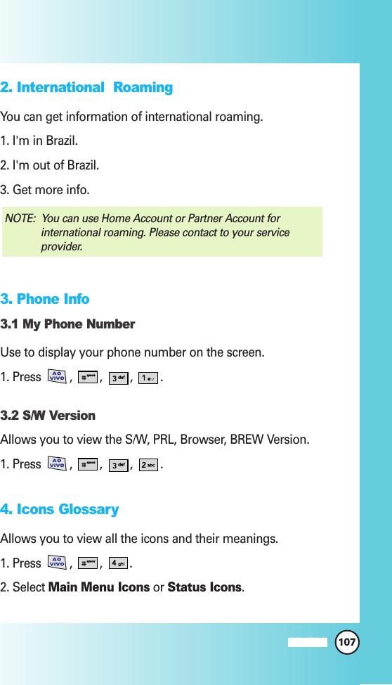 107MW5602. International  Roaming You can get information of international roaming.1. I&apos;m in Brazil.2. I&apos;m out of Brazil.3. Get more info.3. Phone Info3.1 My Phone NumberUse to display your phone number on the screen.1. Press , , , .3.2 S/W VersionAllows you to view the S/W, PRL, Browser, BREW Version.1. Press , , , .4. Icons GlossaryAllows you to view all the icons and their meanings.1. Press , , .2. Select Main Menu Icons or Status Icons.NOTE:  You can use Home Account or Partner Account forinternational roaming. Please contact to your serviceprovider.