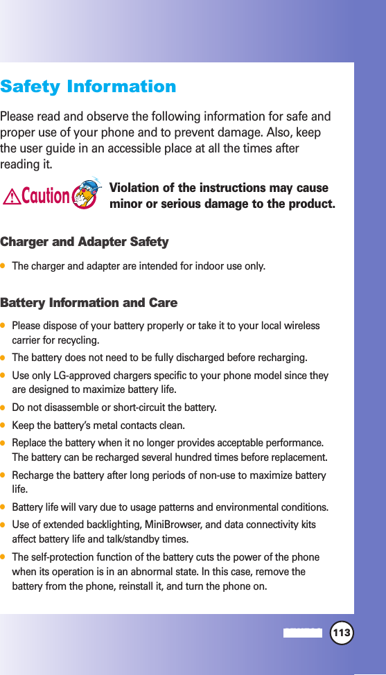 113MW560Safety InformationPlease read and observe the following information for safe andproper use of your phone and to prevent damage. Also, keepthe user guide in an accessible place at all the times afterreading it.Violation of the instructions may causeminor or serious damage to the product.Charger and Adapter SafetyThe charger and adapter are intended for indoor use only.Battery Information and CarePlease dispose of your battery properly or take it to your local wirelesscarrier for recycling.The battery does not need to be fully discharged before recharging.Use only LG-approved chargers specific to your phone model since theyare designed to maximize battery life. Do not disassemble or short-circuit the battery.Keep the battery’s metal contacts clean.Replace the battery when it no longer provides acceptable performance.The battery can be recharged several hundred times before replacement.Recharge the battery after long periods of non-use to maximize batterylife.Battery life will vary due to usage patterns and environmental conditions.Use of extended backlighting, MiniBrowser, and data connectivity kitsaffect battery life and talk/standby times.The self-protection function of the battery cuts the power of the phonewhen its operation is in an abnormal state. In this case, remove thebattery from the phone, reinstall it, and turn the phone on.Caution