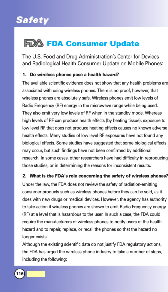 116MW560SafetySafetyFDA Consumer UpdateThe U.S. Food and Drug Administration’s Center for Devicesand Radiological Health Consumer Update on Mobile Phones:1. Do wireless phones pose a health hazard?The available scientific evidence does not show that any health problems areassociated with using wireless phones. There is no proof, however, thatwireless phones are absolutely safe. Wireless phones emit low levels ofRadio Frequency (RF) energy in the microwave range while being used.They also emit very low levels of RF when in the standby mode. Whereashigh levels of RF can produce health effects (by heating tissue), exposure tolow level RF that does not produce heating effects causes no known adversehealth effects. Many studies of low level RF exposures have not found anybiological effects. Some studies have suggested that some biological effectsmay occur, but such findings have not been confirmed by additionalresearch. In some cases, other researchers have had difficulty in reproducingthose studies, or in determining the reasons for inconsistent results.2. What is the FDA&apos;s role concerning the safety of wireless phones?Under the law, the FDA does not review the safety of radiation-emittingconsumer products such as wireless phones before they can be sold, as itdoes with new drugs or medical devices. However, the agency has authorityto take action if wireless phones are shown to emit Radio Frequency energy(RF) at a level that is hazardous to the user. In such a case, the FDA couldrequire the manufacturers of wireless phones to notify users of the healthhazard and to repair, replace, or recall the phones so that the hazard nolonger exists.Although the existing scientific data do not justify FDA regulatory actions,the FDA has urged the wireless phone industry to take a number of steps,including the following: