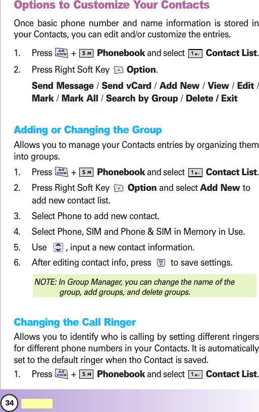 34MW560Contacts in YContacts in Your Phone’our Phone’s Memors MemoryyOptions to Customize Your ContactsOnce basic phone number and name information is stored inyour Contacts, you can edit and/or customize the entries.1. Press +  Phonebook and select  Contact List.2. Press Right Soft Key  Option. Send Message /Send vCard /Add New /View /Edit /Mark /Mark All /Search by Group /Delete / ExitAdding or Changing the GroupAllows you to manage your Contacts entries by organizing theminto groups.1. Press +  Phonebook and select  Contact List.2. Press Right Soft Key  Option and select Add New toadd new contact list.3. Select Phone to add new contact.4. Select Phone, SIM and Phone &amp; SIM in Memory in Use.5. Use  , input a new contact information.6. After editing contact info, press  to save settings.Changing the Call RingerAllows you to identify who is calling by setting different ringersfor different phone numbers in your Contacts. It is automaticallyset to the default ringer when tho Contact is saved.1. Press +  Phonebook and select  Contact List.NOTE: In Group Manager, you can change the name of thegroup, add groups, and delete groups.