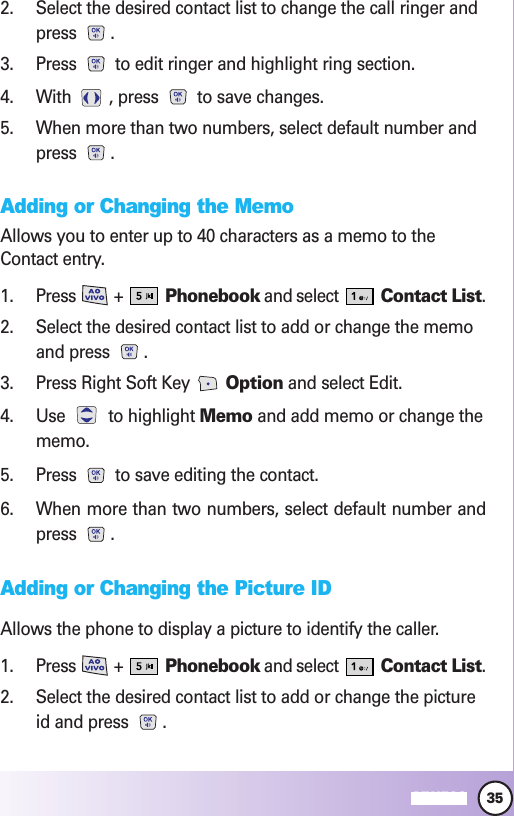 35MW5602. Select the desired contact list to change the call ringer andpress .3. Press  to edit ringer and highlight ring section.4. With  , press  to save changes.5. When more than two numbers, select default number andpress .Adding or Changing the MemoAllows you to enter up to 40 characters as a memo to theContact entry.1. Press +  Phonebook and select  Contact List.2. Select the desired contact list to add or change the memoand press  .3. Press Right Soft Key  Option and select Edit.4. Use to highlight Memo and add memo or change thememo.5. Press  to save editing the contact.6. When more than two numbers, select default number andpress .Adding or Changing the Picture IDAllows the phone to display a picture to identify the caller.1. Press +  Phonebook and select  Contact List.2. Select the desired contact list to add or change the pictureid and press  .