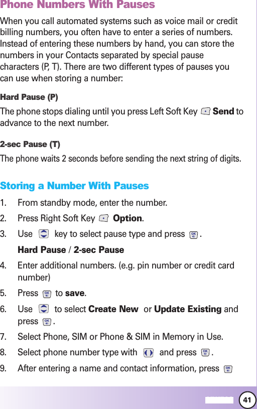 41MW560Phone Numbers With PausesWhen you call automated systems such as voice mail or creditbilling numbers, you often have to enter a series of numbers.Instead of entering these numbers by hand, you can store thenumbers in your Contacts separated by special pausecharacters (P, T). There are two different types of pauses youcan use when storing a number:Hard Pause (P)The phone stops dialing until you press Left Soft Key  Send toadvance to the next number.2-sec Pause (T)The phone waits 2 seconds before sending the next string of digits.Storing a Number With Pauses1. From standby mode, enter the number.2. Press Right Soft Key  Option.3. Use  key to select pause type and press  .Hard Pause /2-sec Pause4. Enter additional numbers. (e.g. pin number or credit cardnumber)5. Press to save.6. Use to select Create New  or Update Existing andpress .7. Select Phone, SIM or Phone &amp; SIM in Memory in Use.8. Select phone number type with  and press  .9. After entering a name and contact information, press 