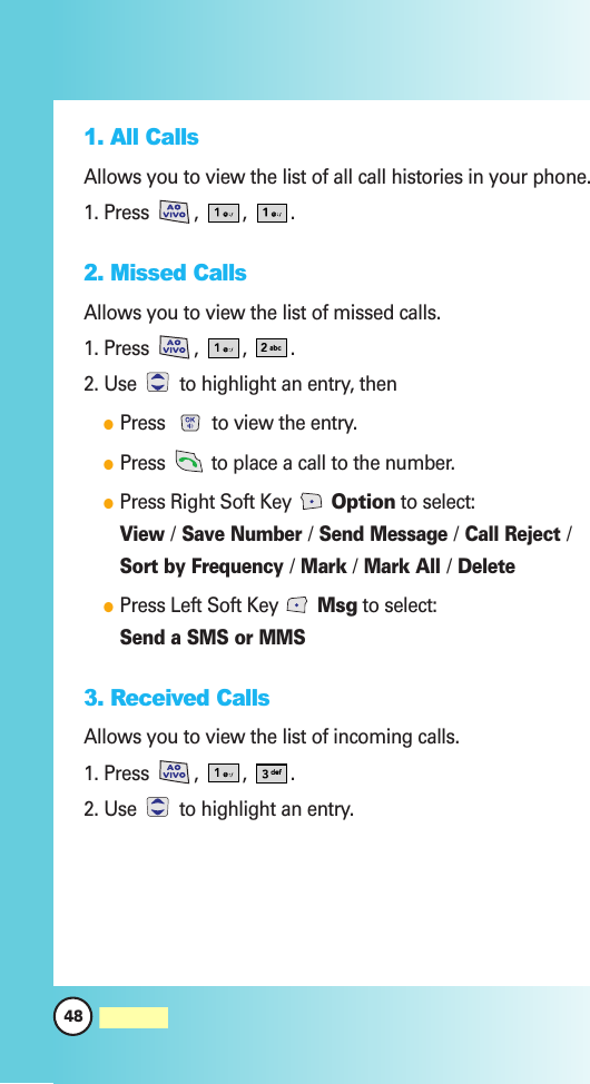 48MW5601. All CallsAllows you to view the list of all call histories in your phone.1. Press , , .2. Missed CallsAllows you to view the list of missed calls.1. Press , , .2. Use  to highlight an entry, thenPress  to view the entry.Press  to place a call to the number.Press Right Soft Key  Option to select:View/Save Number/Send Message/Call Reject/Sort by Frequency/Mark/Mark All/DeletePress Left Soft Key  Msg to select:Send a SMS or MMS3. Received Calls Allows you to view the list of incoming calls.1. Press , , .2. Use  to highlight an entry.