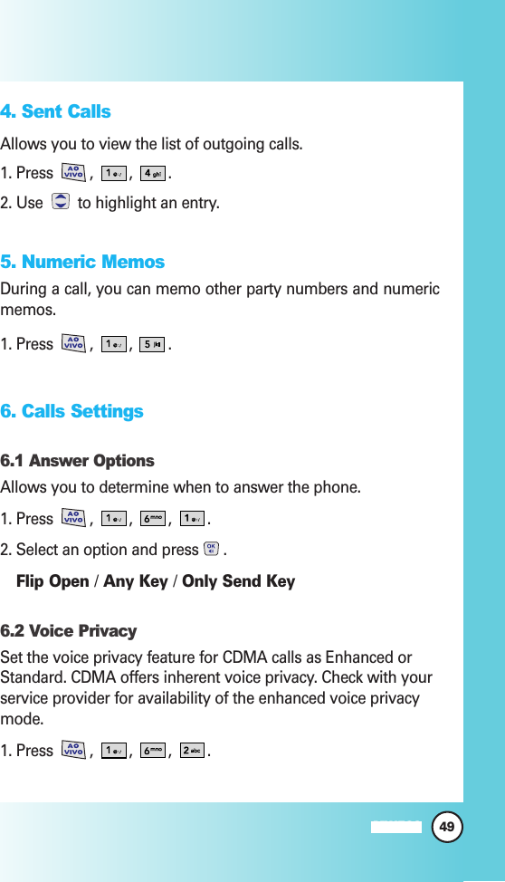 49MW5604. Sent CallsAllows you to view the list of outgoing calls.1. Press  ,  ,  .2. Use  to highlight an entry.5. Numeric MemosDuring a call, you can memo other party numbers and numericmemos.1. Press  ,  ,  . 6. Calls Settings6.1 Answer OptionsAllows you to determine when to answer the phone.1. Press , , , .2. Select an option and press .Flip Open /Any Key /Only Send Key6.2 Voice PrivacySet the voice privacy feature for CDMA calls as Enhanced orStandard. CDMA offers inherent voice privacy. Check with yourservice provider for availability of the enhanced voice privacymode.1. Press , , , .