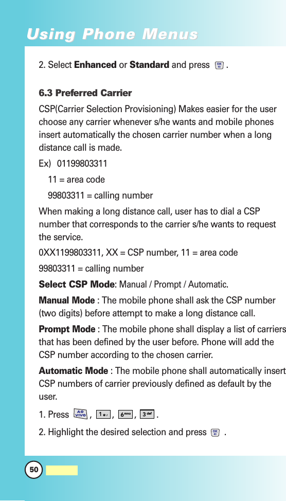 2. Select Enhanced or Standard and press .6.3 Preferred CarrierCSP(Carrier Selection Provisioning) Makes easier for the userchoose any carrier whenever s/he wants and mobile phonesinsert automatically the chosen carrier number when a longdistance call is made.Ex) 0119980331111 = area code99803311 = calling numberWhen making a long distance call, user has to dial a CSPnumber that corresponds to the carrier s/he wants to requestthe service.0XX1199803311, XX = CSP number, 11 = area code99803311 = calling numberSelect CSP Mode: Manual/ Prompt/ Automatic.Manual Mode: The mobile phone shall ask the CSP number(two digits) before attempt to make a long distance call.Prompt Mode: The mobile phone shall display a list of carriersthat has been defined by the user before. Phone will add theCSP number according to the chosen carrier.Automatic Mode: The mobile phone shall automatically insertCSP numbers of carrier previously defined as default by theuser.1. Press , , , .2. Highlight the desired selection and press .50MW560Using Phone MenusUsing Phone Menus