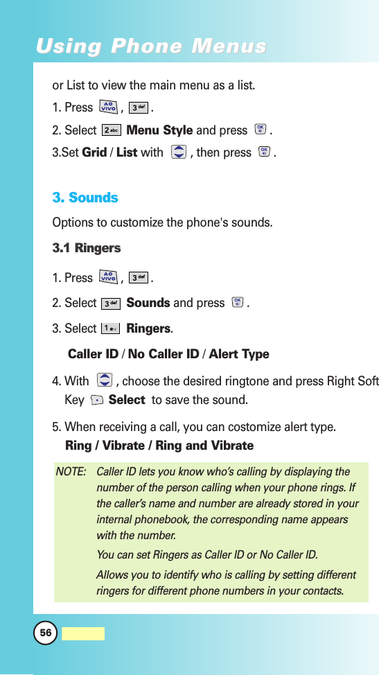 or List to view the main menu as a list.1. Press  ,  .2. Select  Menu Style and press  .3.Set Grid / List with  , then press  .3. SoundsOptions to customize the phone&apos;s sounds.3.1 Ringers1. Press  ,  .2. Select  Sounds and press  .3. Select  Ringers.Caller ID / No Caller ID / Alert Type4. With  , choose the desired ringtone and press Right SoftKey  Select to save the sound.5. When receiving a call, you can costomize alert type.Ring / Vibrate / Ring and VibrateNOTE: Caller ID lets you know who’s calling by displaying thenumber of the person calling when your phone rings. Ifthe caller’s name and number are already stored in yourinternal phonebook, the corresponding name appearswith the number.You can set Ringers as Caller ID or No Caller ID.Allows you to identify who is calling by setting differentringers for different phone numbers in your contacts.56MW560Using Phone MenusUsing Phone Menus