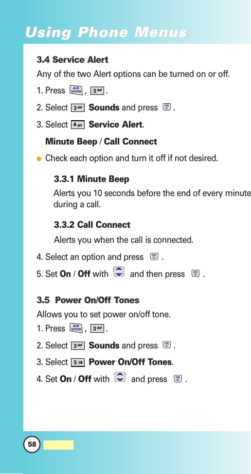 3.4 Service AlertAny of the two Alert options can be turned on or off.1. Press  ,  .2. Select  Sounds and press  .3. Select  Service Alert.Minute Beep / Call ConnectCheck each option and turn it off if not desired.3.3.1 Minute BeepAlerts you 10 seconds before the end of every minuteduring a call.3.3.2 Call ConnectAlerts you when the call is connected.4. Select an option and press  .5. Set On / Offwith  and then press  .3.5  Power On/Off TonesAllows you to set power on/off tone.1. Press  ,  .2. Select  Sounds and press  .3. Select  Power On/Off Tones.4. Set On / Off with and press .58MW560Using Phone MenusUsing Phone Menus