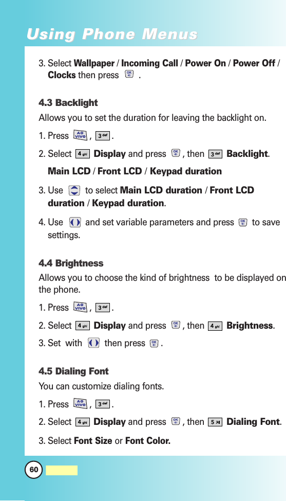3. Select Wallpaper/ Incoming Call/ Power On/ Power Off/Clocksthen press  .4.3 Backlight Allows you to set the duration for leaving the backlight on.1. Press  ,  .2. Select  Display and press  , then  Backlight.Main LCD / Front LCD /Keypad duration3. Use  to select Main LCD duration / Front LCDduration / Keypad duration.4. Use  and set variable parameters and press  to savesettings.4.4 Brightness Allows you to choose the kind of brightness  to be displayed onthe phone.1. Press  ,  .2. Select  Display and press  , then  Brightness.3. Set  with  then press  .4.5 Dialing FontYou can customize dialing fonts.1. Press  ,  .2. Select  Display and press  , then  Dialing Font.3. Select Font Size or Font Color.60MW560Using Phone MenusUsing Phone Menus