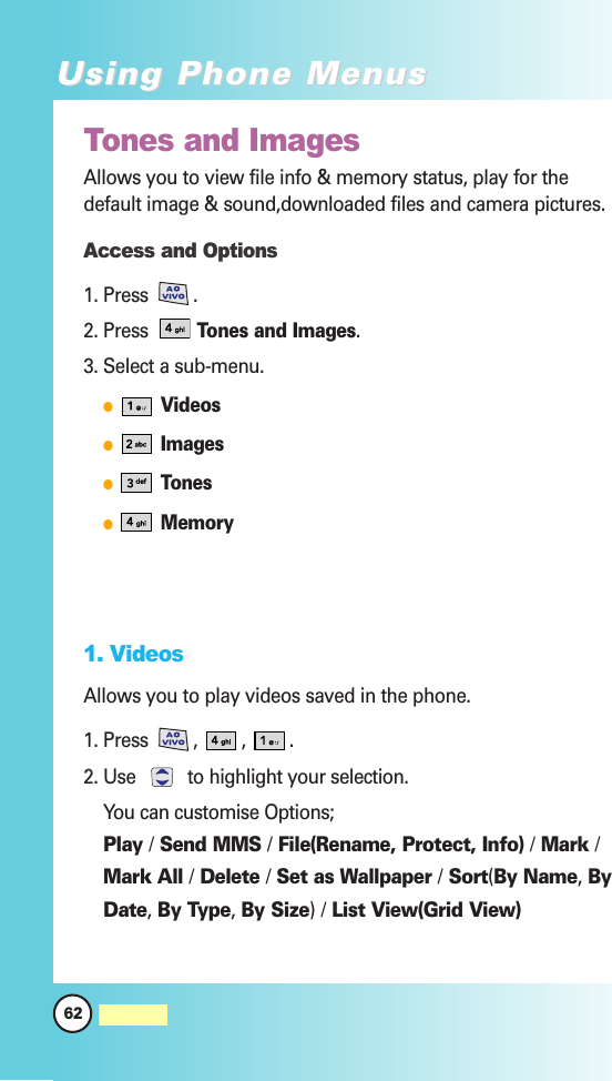 Tones and ImagesAllows you to view file info &amp; memory status, play for thedefault image &amp; sound,downloaded files and camera pictures.Access and Options1. Press . 2. Press Tones and Images.3. Select a sub-menu.VideosImagesTonesMemory1. VideosAllows you to play videos saved in the phone.1. Press , , .2. Use  to highlight your selection.You can customise Options; Play /Send MMS /File(Rename, Protect, Info) /Mark /Mark All /Delete /Set as Wallpaper /Sort(By Name,ByDate,By Type,By Size)/List View(Grid View)62MW560Using Phone MenusUsing Phone Menus