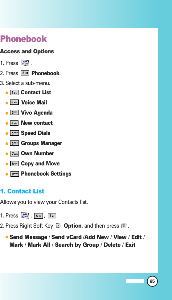 Phonebook Access and Options1. Press .2. Press Phonebook.3. Select a sub-menu.Contact ListVoice MailVivo AgendaNew contactSpeed DialsGroups ManagerOwn NumberCopy and MovePhonebook Settings1. Contact ListAllows you to view your Contacts list.1. Press  ,  ,  .2. Press Right Soft Key  Option, and then press .Send Message / Send vCard /Add New /View /Edit /Mark /Mark All /Search by Group /Delete /Exit 65MW560