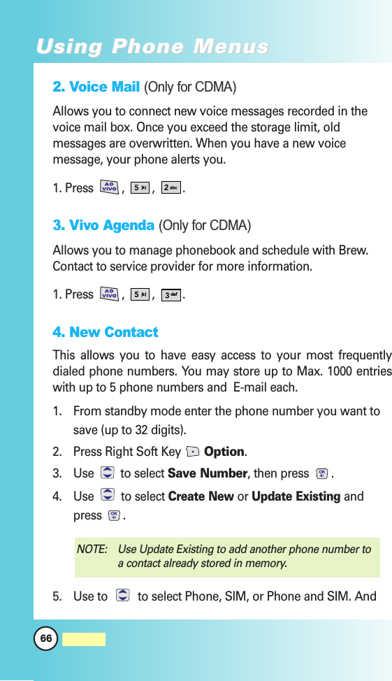 2. Voice Mail (Only for CDMA)Allows you to connect new voice messages recorded in thevoice mail box. Once you exceed the storage limit, oldmessages are overwritten. When you have a new voicemessage, your phone alerts you.1. Press , , .3. Vivo Agenda (Only for CDMA)Allows you to manage phonebook and schedule with Brew.Contact to service provider for more information.1. Press , , .4. New ContactThis allows you to have easy access to your most frequentlydialed phone numbers. You may store up to Max. 1000 entrieswith up to 5 phone numbers and  E-mail each. 1.  From standby mode enter the phone number you want tosave (up to 32 digits).2.  Press Right Soft Key  Option.3. Use  to select Save Number, then press  .4. Use  to select Create Newor Update Existingandpress .5. Use to  to select Phone, SIM, or Phone and SIM. AndNOTE:  Use Update Existing to add another phone number toa contact already stored in memory.66MW560Using Phone MenusUsing Phone Menus