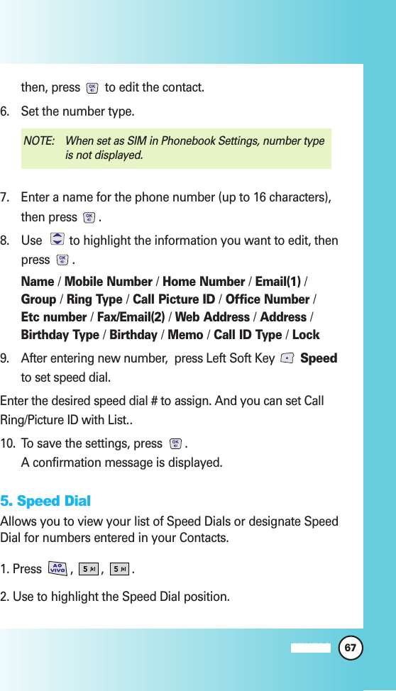 then, press  to edit the contact.6. Set the number type. 7. Enter a name for the phone number (up to 16 characters),then press  .  8. Use  to highlight the information you want to edit, thenpress .Name /Mobile Number /Home Number /Email(1) /Group /Ring Type /Call Picture ID /Office Number /Etc number /Fax/Email(2) /Web Address /Address /Birthday Type /Birthday /Memo /Call ID Type /Lock9. After entering new number,  press Left Soft Key  Speedto set speed dial.Enter the desired speed dial # to assign. And you can set CallRing/Picture ID with List..10. To save the settings, press  . A confirmation message is displayed.5. Speed DialAllows you to view your list of Speed Dials or designate SpeedDial for numbers entered in your Contacts.1. Press  ,  ,  .2. Use to highlight the Speed Dial position.NOTE:  When set as SIM in Phonebook Settings, number typeis not displayed.67MW560