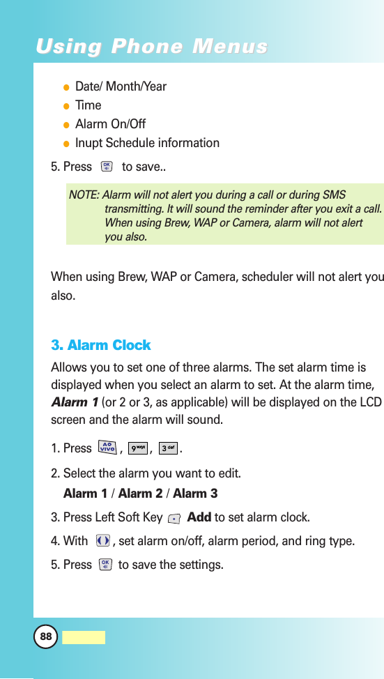 88MW560Using Phone MenusUsing Phone MenusDate/ Month/YearTimeAlarm On/OffInupt Schedule information5. Press  to save..When using Brew, WAP or Camera, scheduler will not alert youalso.3. Alarm ClockAllows you to set one of three alarms. The set alarm time isdisplayed when you select an alarm to set. At the alarm time,Alarm 1(or 2 or 3, as applicable) will be displayed on the LCDscreen and the alarm will sound.1. Press , , . 2. Select the alarm you want to edit.Alarm 1 /Alarm 2 /Alarm 33. Press Left Soft Key  Add to set alarm clock.4. With  , set alarm on/off, alarm period, and ring type.5. Press  to save the settings. NOTE: Alarm will not alert you during a call or during SMStransmitting. It will sound the reminder after you exit a call.When using Brew, WAP or Camera, alarm will not alertyou also.