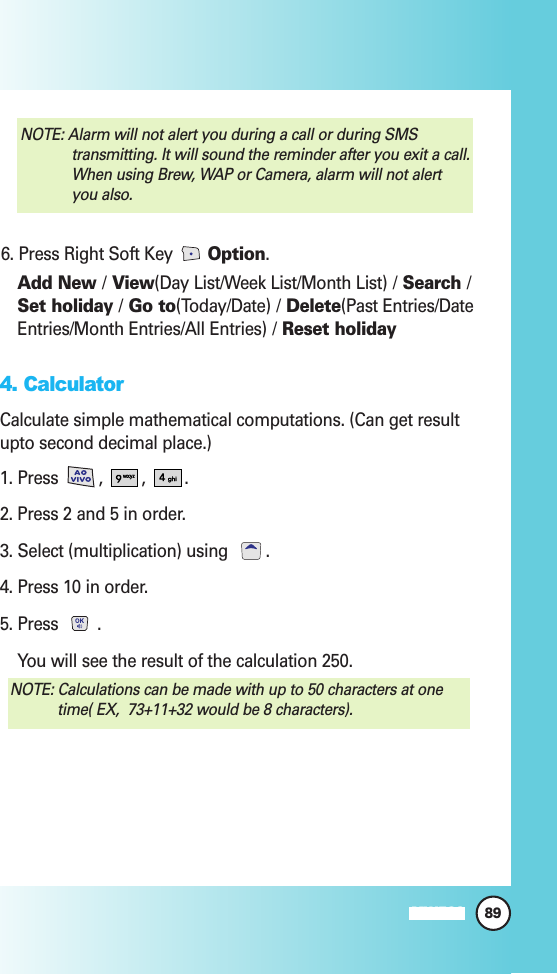 89MW5606. Press Right Soft Key  Option.Add New /View(Day List/Week List/Month List) / Search /Set holiday /Go to(Today/Date) / Delete(Past Entries/DateEntries/Month Entries/All Entries) / Reset holiday4. CalculatorCalculate simple mathematical computations. (Can get resultupto second decimal place.)1. Press  ,  ,  . 2. Press 2 and 5 in order.3. Select (multiplication) using  .4. Press 10 in order.5. Press  .You will see the result of the calculation 250.NOTE: Calculations can be made with up to 50 characters at onetime( EX,  73+11+32 would be 8 characters).NOTE: Alarm will not alert you during a call or during SMStransmitting. It will sound the reminder after you exit a call.When using Brew, WAP or Camera, alarm will not alertyou also.