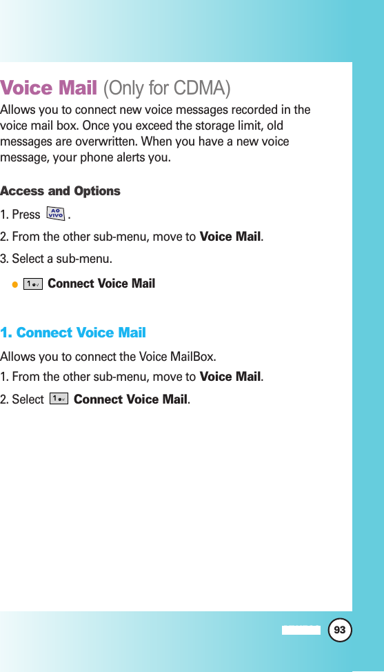 93MW560Voice Mail (Only for CDMA)Allows you to connect new voice messages recorded in thevoice mail box. Once you exceed the storage limit, oldmessages are overwritten. When you have a new voicemessage, your phone alerts you.Access and Options1. Press . 2. From the other sub-menu, move to Voice Mail.3. Select a sub-menu.Connect Voice Mail1. Connect Voice MailAllows you to connect the Voice MailBox.1. From the other sub-menu, move to Voice Mail.2. Select  Connect Voice Mail.