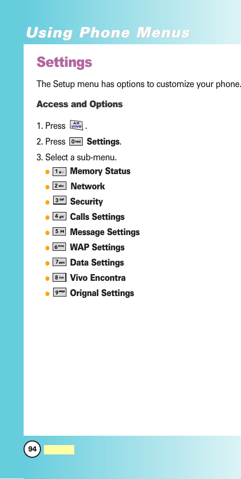 94MW560Using Phone MenusUsing Phone MenusSettingsThe Setup menu has options to customize your phone.Access and Options1. Press .2. Press Settings.3. Select a sub-menu.Memory StatusNetworkSecurityCalls SettingsMessage SettingsWAP SettingsData SettingsVivo EncontraOrignal Settings