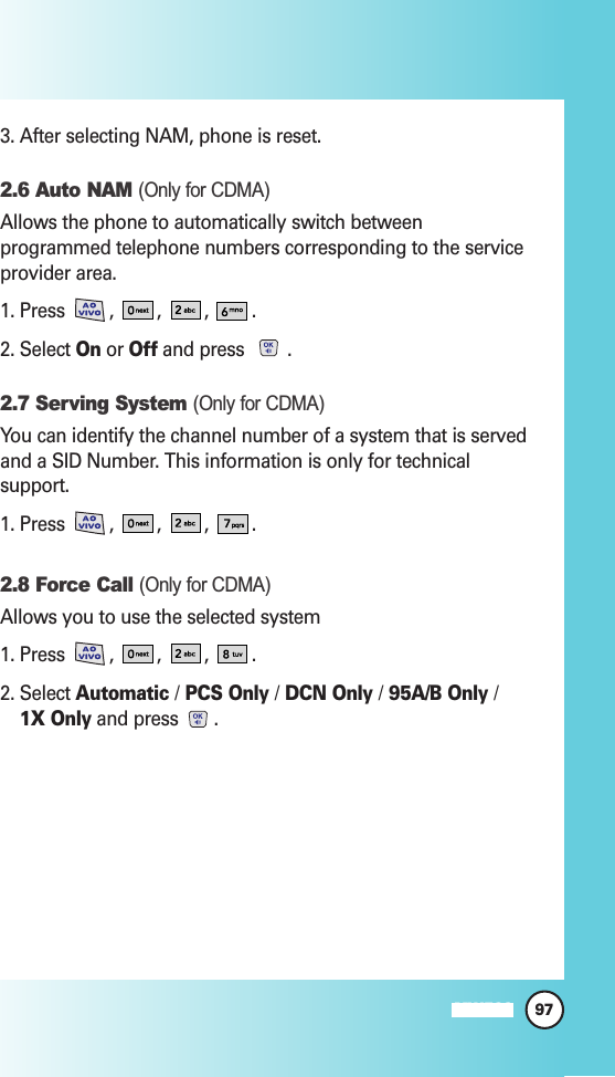97MW5603. After selecting NAM, phone is reset.2.6 Auto NAM (Only for CDMA)Allows the phone to automatically switch betweenprogrammed telephone numbers corresponding to the serviceprovider area.1. Press  ,  , , .2. Select Onor Offand press  .2.7 Serving System (Only for CDMA)You can identify the channel number of a system that is servedand a SID Number. This information is only for technicalsupport.1. Press  ,  , , .2.8 Force Call (Only for CDMA)Allows you to use the selected system1. Press  ,  , , .2. Select Automatic /PCS Only /DCN Only /95A/B Only /1X Onlyand press  .