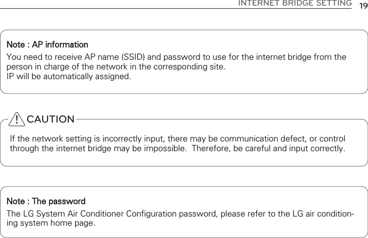 INTERNET BRIDGE SETTING 19Note : AP information You need to receive AP name (SSID) and password to use for the internet bridge from theperson in charge of the network in the corresponding site.IP will be automatically assigned. Note : The password The LG System Air Conditioner Configuration password, please refer to the LG air condition-ing system home page.CAUTIONIf the network setting is incorrectly input, there may be communication defect, or controlthrough the internet bridge may be impossible.  Therefore, be careful and input correctly.!