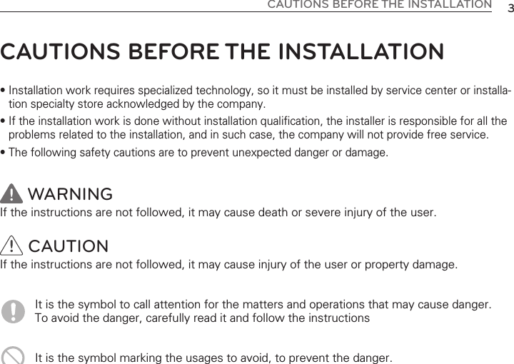3CAUTIONS BEFORE THE INSTALLATIONCAUTIONS BEFORE THE INSTALLATION• Installation work requires specialized technology, so it must be installed by service center or installa-tion specialty store acknowledged by the company.• If the installation work is done without installation qualification, the installer is responsible for all theproblems related to the installation, and in such case, the company will not provide free service.• The following safety cautions are to prevent unexpected danger or damage.WARNINGIf the instructions are not followed, it may cause death or severe injury of the user. CAUTIONIf the instructions are not followed, it may cause injury of the user or property damage. It is the symbol to call attention for the matters and operations that may cause danger. To avoid the danger, carefully read it and follow the instructionsIt is the symbol marking the usages to avoid, to prevent the danger.!!