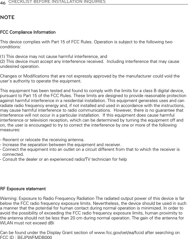 46 CHECKLIST BEFORE INSTALLATION INQUIRIESNOTEFCC Compliance InformationThis device complies with Part 15 of FCC Rules. Operation is subject to the following twoconditions:(1) This device may not cause harmful interference, and(2) This device must accept any interference received.  Including interference that may causeundesired operation.Changes or Modifications that are not expressly approved by the manufacturer could void theuser&apos;s authority to operate the equipment.This equipment has been tested and found to comply with the limits for a class B digital device,pursuant to Part 15 of the FCC Rules. These limits are designed to provide reasonable protectionagainst harmful interference in a residential installation. This equipment generates uses and canradiate radio frequency energy and, if not installed and used in accordance with the instructions,may cause harmful interference to radio communications.  However, there is no guarantee thatinterference will not occur in a particular installation.  If this equipment does cause harmfulinterference or television reception, which can be determined by turning the equipment off andon, the user is encouraged to try to correct the interference by one or more of the followingmeasures:- Reorient or relocate the receiving antenna. - Increase the separation between the equipment and receiver. - Connect the equipment into an outlet on a circuit different from that to which the receiver isconnected. - Consult the dealer or an experienced radio/TV technician for helpRF Exposure statementWarning: Exposure to Radio Frequency Radiation The radiated output power of this device is farbelow the FCC radio frequency exposure limits. Nevertheless, the device should be used in sucha manner that the potential for human contact during normal operation is minimized. In order toavoid the possibility of exceeding the FCC radio frequency exposure limits, human proximity tothe antenna should not be less than 20 cm during normal operation. The gain of the antenna forWLAN must not exceed dBiCan be found under the Display Grant section of www.fcc.gov/oet/ea/fccid after searching onFCC ID : BEJPWFMDB000