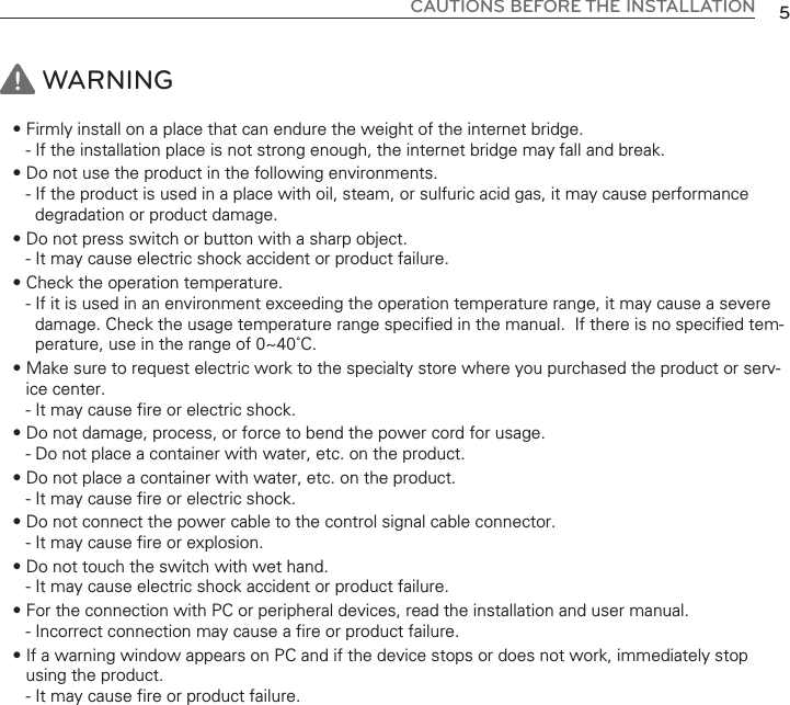 CAUTIONS BEFORE THE INSTALLATION 5WARNING• Firmly install on a place that can endure the weight of the internet bridge. - If the installation place is not strong enough, the internet bridge may fall and break. • Do not use the product in the following environments. - If the product is used in a place with oil, steam, or sulfuric acid gas, it may cause performancedegradation or product damage. • Do not press switch or button with a sharp object. - It may cause electric shock accident or product failure. • Check the operation temperature. - If it is used in an environment exceeding the operation temperature range, it may cause a severedamage. Check the usage temperature range specified in the manual.  If there is no specified tem-perature, use in the range of 0~40˚C. • Make sure to request electric work to the specialty store where you purchased the product or serv-ice center. - It may cause fire or electric shock. • Do not damage, process, or force to bend the power cord for usage. - Do not place a container with water, etc. on the product. • Do not place a container with water, etc. on the product. - It may cause fire or electric shock. • Do not connect the power cable to the control signal cable connector. - It may cause fire or explosion. • Do not touch the switch with wet hand. - It may cause electric shock accident or product failure. • For the connection with PC or peripheral devices, read the installation and user manual. - Incorrect connection may cause a fire or product failure.• If a warning window appears on PC and if the device stops or does not work, immediately stopusing the product. - It may cause fire or product failure.!