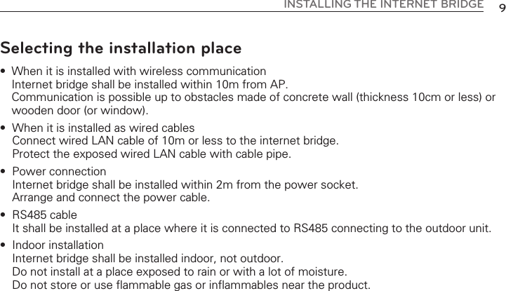 9INSTALLING THE  INTERNET  BRIDGESelecting the installation place•  When it is installed with wireless communicationInternet bridge shall be installed within 10m from AP. Communication is possible up to obstacles made of concrete wall (thickness 10cm or less) orwooden door (or window). •  When it is installed as wired cablesConnect wired LAN cable of 10m or less to the internet bridge. Protect the exposed wired LAN cable with cable pipe. •  Power connection Internet bridge shall be installed within 2m from the power socket. Arrange and connect the power cable. •  RS485 cable It shall be installed at a place where it is connected to RS485 connecting to the outdoor unit. •  Indoor installationInternet bridge shall be installed indoor, not outdoor. Do not install at a place exposed to rain or with a lot of moisture. Do not store or use flammable gas or inflammables near the product. 