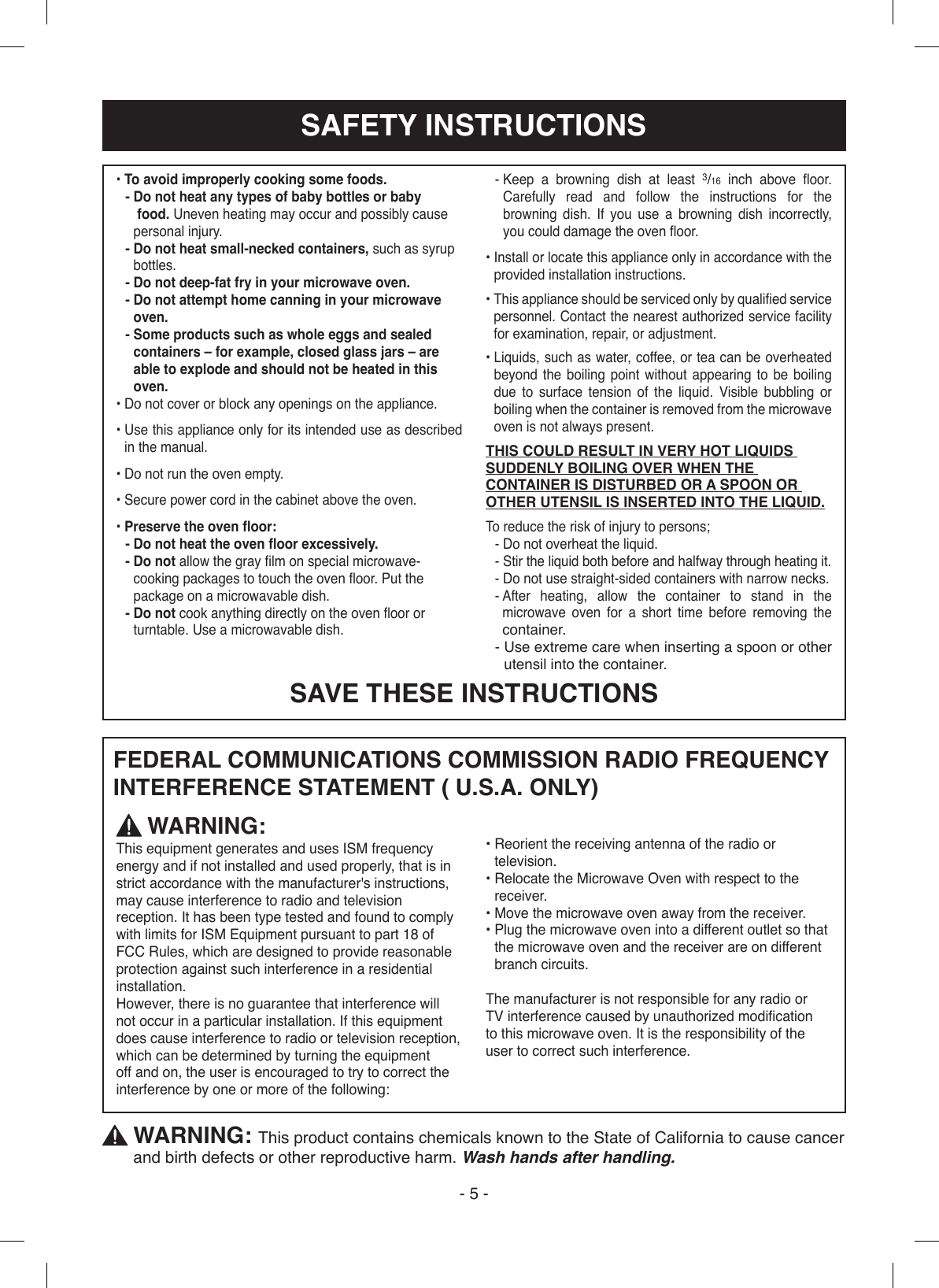 SAFETY INSTRUCTIONS- 5 -FEDERAL COMMUNICATIONS COMMISSION RADIO FREQUENCYINTERFERENCE STATEMENT ( U.S.A. ONLY)• To avoid improperly cooking some foods.-   Do not heat any types of baby bottles or baby  food. Uneven heating may occur and possibly cause personal injury.-  Do not heat small-necked containers, such as syrup bottles.- Do not deep-fat fry in your microwave oven.-  Do not attempt home canning in your microwave oven.-  Some products such as whole eggs and sealed containers – for example, closed glass jars – are able to explode and should not be heated in this oven.• Do not cover or block any openings on the appliance.•  Use this appliance only for its intended use as described  in the manual.• Do not run the oven empty.• Secure power cord in the cabinet above the oven.• Preserve the oven oor:- Do not heat the oven oor excessively.-  Do not allow the gray lm on special microwave-cooking packages to touch the oven oor. Put the package on a microwavable dish.-  Do not cook anything directly on the oven oor or turntable. Use a microwavable dish.-  Keep a browning dish at least 3/16  inch  above  oor. Carefully read and follow the instructions for the browning dish. If you use a browning dish incorrectly, you could damage the oven oor.•  Install or locate this appliance only in accordance with the provided installation instructions.•  This appliance should be serviced only by qualied service personnel. Contact the nearest authorized service facility for examination, repair, or adjustment.•  Liquids, such as water, coffee, or tea can be overheated beyond the boiling point without appearing to be boiling due to surface tension of the liquid. Visible bubbling or boiling when the container is removed from the microwave oven is not always present.THIS COULD RESULT IN VERY HOT LIQUIDS SUDDENLY BOILING OVER WHEN THE CONTAINER IS DISTURBED OR A SPOON OR OTHER UTENSIL IS INSERTED INTO THE LIQUID.To reduce the risk of injury to persons;- Do not overheat the liquid.-  Stir the liquid both before and halfway through heating it.- Do not use straight-sided containers with narrow necks.-  After heating, allow the container to stand in the microwave oven for a short time before removing the container.-  Use extreme care when inserting a spoon or other utensil into the container. WARNING:This equipment generates and uses ISM frequency energy and if not installed and used properly, that is in strict accordance with the manufacturer&apos;s instructions, may cause interference to radio and television reception. It has been type tested and found to comply with limits for ISM Equipment pursuant to part 18 of FCC Rules, which are designed to provide reasonable protection against such interference in a residential installation.However, there is no guarantee that interference will not occur in a particular installation. If this equipment does cause interference to radio or television reception, which can be determined by turning the equipment off and on, the user is encouraged to try to correct the interference by one or more of the following:•  Reorient the receiving antenna of the radio or television.•  Relocate the Microwave Oven with respect to the receiver.• Move the microwave oven away from the receiver.•  Plug the microwave oven into a different outlet so that the microwave oven and the receiver are on different branch circuits.The manufacturer is not responsible for any radio orTV interference caused by unauthorized modicationto this microwave oven. It is the responsibility of theuser to correct such interference.  WARNING: This product contains chemicals known to the State of California to cause cancer and birth defects or other reproductive harm. Wash hands after handling.SAVE THESE INSTRUCTIONS