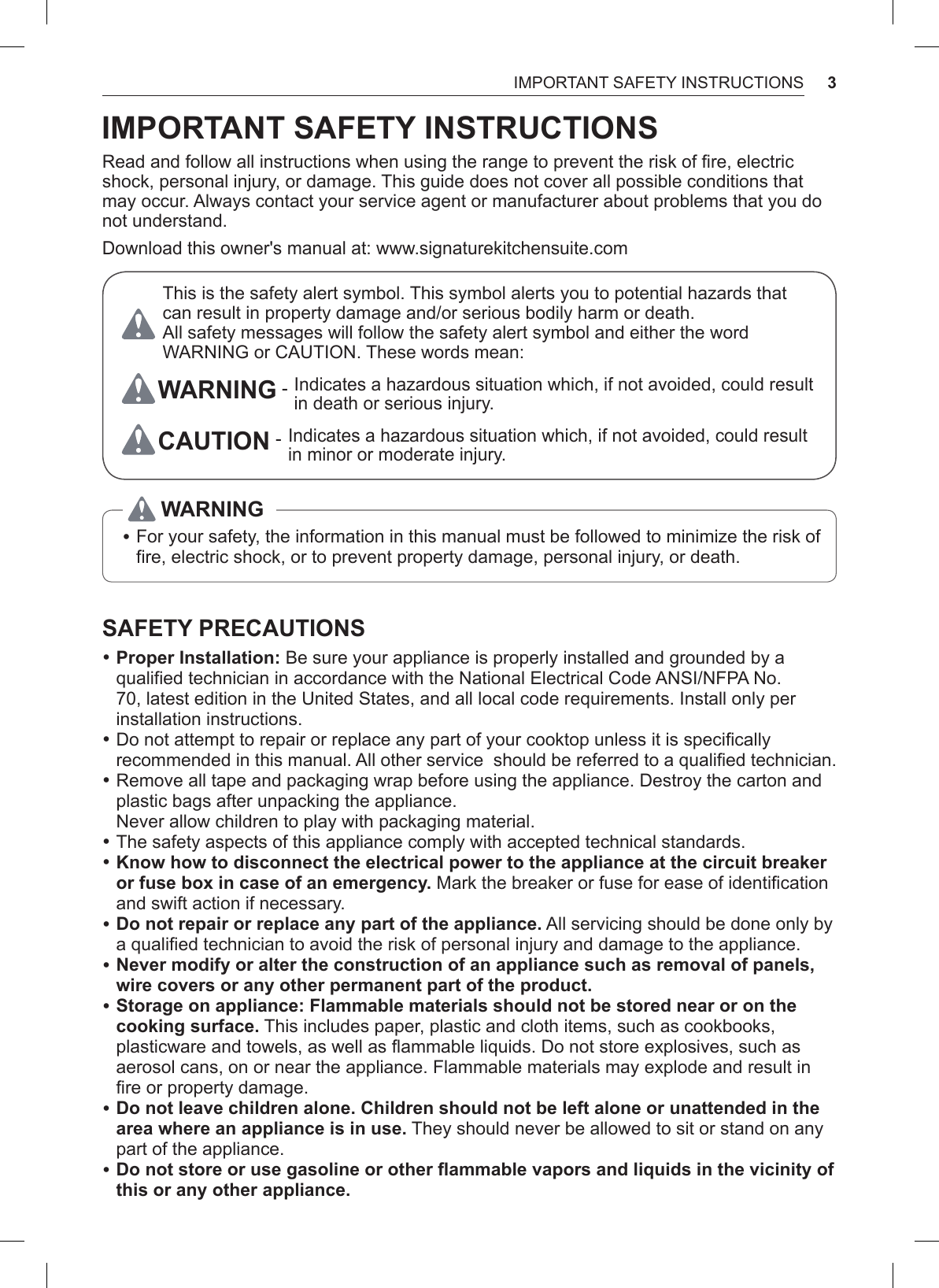 3IMPORTANT SAFETY INSTRUCTIONSIMPORTANT SAFETY INSTRUCTIONSRead and follow all instructions when using the range to prevent the risk of fire, electric shock, personal injury, or damage. This guide does not cover all possible conditions that may occur. Always contact your service agent or manufacturer about problems that you do not understand.Download this owner&apos;s manual at: www.signaturekitchensuite.comThis is the safety alert symbol. This symbol alerts you to potential hazards that can result in property damage and/or serious bodily harm or death. All safety messages will follow the safety alert symbol and either the word WARNING or CAUTION. These words mean:WARNING -  Indicates a hazardous situation which, if not avoided, could result in death or serious injury.CAUTION -  Indicates a hazardous situation which, if not avoided, could result in minor or moderate injury. •For your safety, the information in this manual must be followed to minimize the risk of fire, electric shock, or to prevent property damage, personal injury, or death.WARNINGSAFETY PRECAUTIONS •Proper Installation: Be sure your appliance is properly installed and grounded by a qualified technician in accordance with the National Electrical Code ANSI/NFPA No. 70, latest edition in the United States, and all local code requirements. Install only per installation instructions. •Do not attempt to repair or replace any part of your cooktop unless it is specifically recommended in this manual. All other service  should be referred to a qualified technician. •Remove all tape and packaging wrap before using the appliance. Destroy the carton and plastic bags after unpacking the appliance.  Never allow children to play with packaging material. •The safety aspects of this appliance comply with accepted technical standards. •Know how to disconnect the electrical power to the appliance at the circuit breaker or fuse box in case of an emergency. Mark the breaker or fuse for ease of identification and swift action if necessary. •Do not repair or replace any part of the appliance. All servicing should be done only by a qualified technician to avoid the risk of personal injury and damage to the appliance. •Never modify or alter the construction of an appliance such as removal of panels, wire covers or any other permanent part of the product. •Storage on appliance: Flammable materials should not be stored near or on the cooking surface. This includes paper, plastic and cloth items, such as cookbooks, plasticware and towels, as well as flammable liquids. Do not store explosives, such as aerosol cans, on or near the appliance. Flammable materials may explode and result in fire or property damage. •Do not leave children alone. Children should not be left alone or unattended in the area where an appliance is in use. They should never be allowed to sit or stand on any part of the appliance. •Do not store or use gasoline or other flammable vapors and liquids in the vicinity of this or any other appliance.