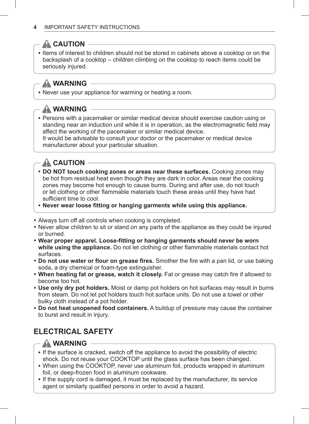 4IMPORTANT SAFETY INSTRUCTIONSCAUTION •Items of interest to children should not be stored in cabinets above a cooktop or on the backsplash of a cooktop – children climbing on the cooktop to reach items could be seriously injured.WARNING •Never use your appliance for warming or heating a room.WARNING •Persons with a pacemaker or similar medical device should exercise caution using or standing near an induction unit while it is in operation, as the electromagnetic field may affect the working of the pacemaker or similar medical device. It would be advisable to consult your doctor or the pacemaker or medical device manufacturer about your particular situation.CAUTION •DO NOT touch cooking zones or areas near these surfaces. Cooking zones may be hot from residual heat even though they are dark in color. Areas near the cooking zones may become hot enough to cause burns. During and after use, do not touch or let clothing or other flammable materials touch these areas until they have had sufficient time to cool. •Never wear loose fitting or hanging garments while using this appliance. •Always turn off all controls when cooking is completed. •Never allow children to sit or stand on any parts of the appliance as they could be injured or burned. •Wear proper apparel. Loose-fitting or hanging garments should never be worn while using the appliance. Do not let clothing or other flammable materials contact hot surfaces. •Do not use water or flour on grease fires. Smother the fire with a pan lid, or use baking soda, a dry chemical or foam-type extinguisher. •When heating fat or grease, watch it closely. Fat or grease may catch fire if allowed to become too hot. •Use only dry pot holders. Moist or damp pot holders on hot surfaces may result in burns from steam. Do not let pot holders touch hot surface units. Do not use a towel or other bulky cloth instead of a pot holder. •Do not heat unopened food containers. A buildup of pressure may cause the container to burst and result in injury.ELECTRICAL SAFETYWARNING • If the surface is cracked, switch off the appliance to avoid the possibility of electric shock. Do not reuse your COOKTOP until the glass surface has been changed. •When using the COOKTOP, never use aluminum foil, products wrapped in aluminum foil, or deep-frozen food in aluminum cookware. •If the supply cord is damaged, it must be replaced by the manufacturer, its service agent or similarly qualified persons in order to avoid a hazard.