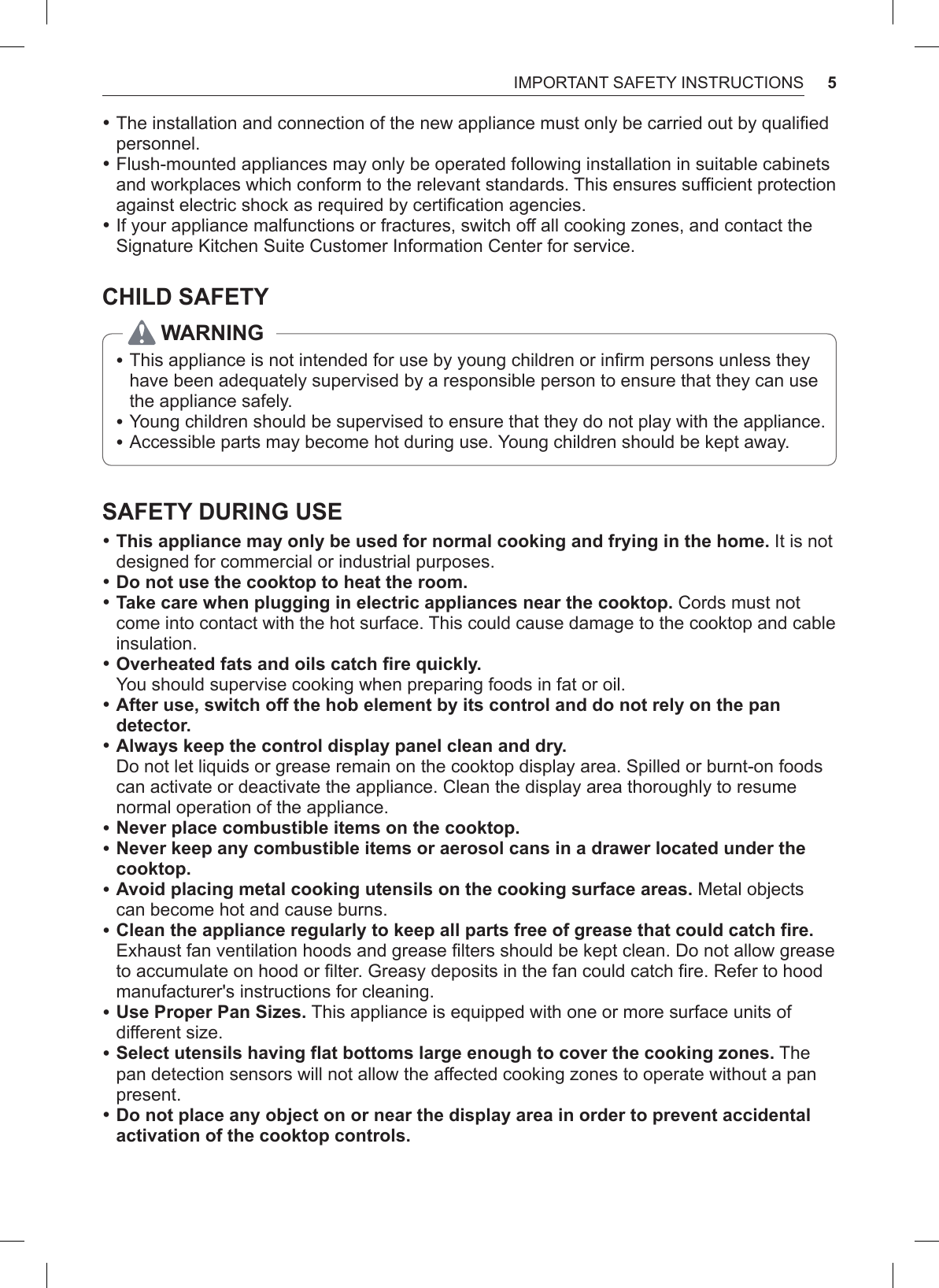 5IMPORTANT SAFETY INSTRUCTIONS •The installation and connection of the new appliance must only be carried out by qualified personnel. •Flush-mounted appliances may only be operated following installation in suitable cabinets and workplaces which conform to the relevant standards. This ensures sufficient protection against electric shock as required by certification agencies. •If your appliance malfunctions or fractures, switch off all cooking zones, and contact the Signature Kitchen Suite Customer Information Center for service.CHILD SAFETYWARNING •This appliance is not intended for use by young children or infirm persons unless they have been adequately supervised by a responsible person to ensure that they can use the appliance safely. •Young children should be supervised to ensure that they do not play with the appliance. •Accessible parts may become hot during use. Young children should be kept away.SAFETY DURING USE •This appliance may only be used for normal cooking and frying in the home. It is not designed for commercial or industrial purposes. •Do not use the cooktop to heat the room. •Take care when plugging in electric appliances near the cooktop. Cords must not come into contact with the hot surface. This could cause damage to the cooktop and cable insulation. •Overheated fats and oils catch fire quickly.  You should supervise cooking when preparing foods in fat or oil. •After use, switch off the hob element by its control and do not rely on the pan detector. •Always keep the control display panel clean and dry.  Do not let liquids or grease remain on the cooktop display area. Spilled or burnt-on foods can activate or deactivate the appliance. Clean the display area thoroughly to resume normal operation of the appliance. •Never place combustible items on the cooktop. •Never keep any combustible items or aerosol cans in a drawer located under the cooktop. •Avoid placing metal cooking utensils on the cooking surface areas. Metal objects can become hot and cause burns. •Clean the appliance regularly to keep all parts free of grease that could catch fire. Exhaust fan ventilation hoods and grease filters should be kept clean. Do not allow grease to accumulate on hood or filter. Greasy deposits in the fan could catch fire. Refer to hood manufacturer&apos;s instructions for cleaning. •Use Proper Pan Sizes. This appliance is equipped with one or more surface units of different size. •Select utensils having flat bottoms large enough to cover the cooking zones. The pan detection sensors will not allow the affected cooking zones to operate without a pan present. •Do not place any object on or near the display area in order to prevent accidental activation of the cooktop controls.