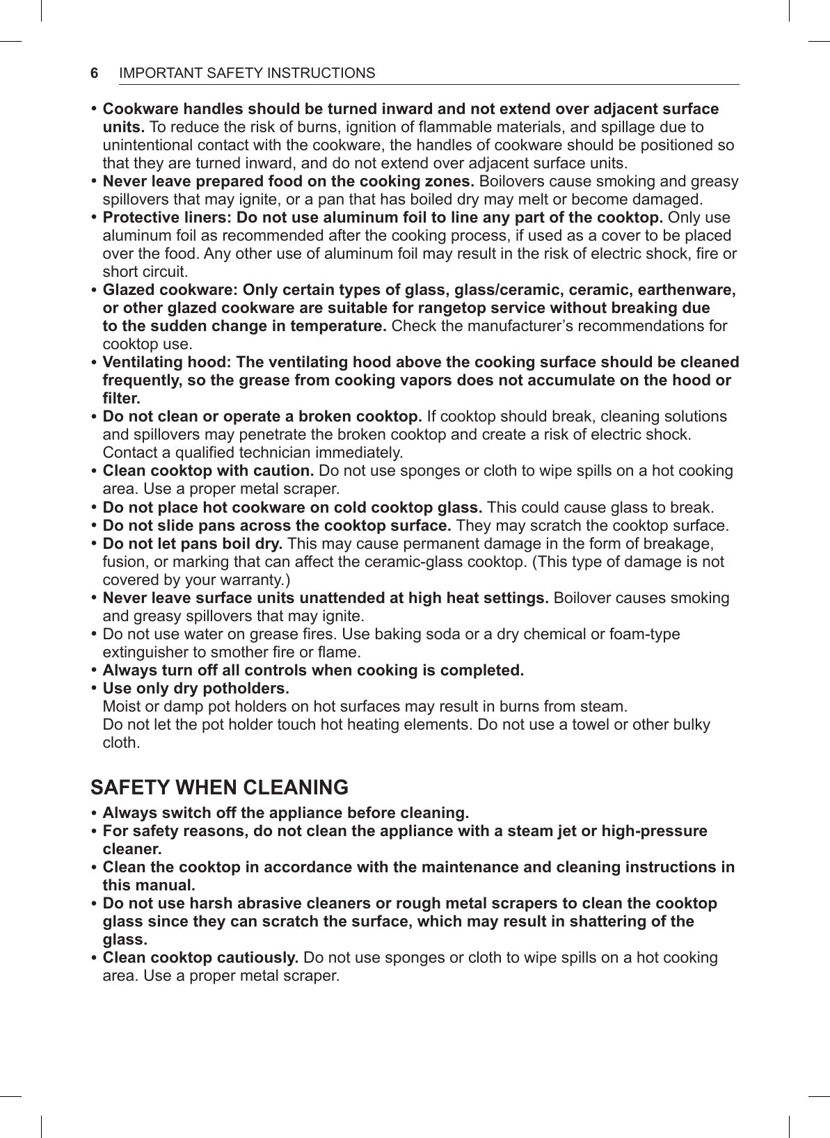 6IMPORTANT SAFETY INSTRUCTIONS •Cookware handles should be turned inward and not extend over adjacent surface units. To reduce the risk of burns, ignition of flammable materials, and spillage due to unintentional contact with the cookware, the handles of cookware should be positioned so that they are turned inward, and do not extend over adjacent surface units. •Never leave prepared food on the cooking zones. Boilovers cause smoking and greasy spillovers that may ignite, or a pan that has boiled dry may melt or become damaged. •Protective liners: Do not use aluminum foil to line any part of the cooktop. Only use aluminum foil as recommended after the cooking process, if used as a cover to be placed over the food. Any other use of aluminum foil may result in the risk of electric shock, fire or short circuit. •Glazed cookware: Only certain types of glass, glass/ceramic, ceramic, earthenware, or other glazed cookware are suitable for rangetop service without breaking due to the sudden change in temperature. Check the manufacturer’s recommendations for cooktop use. •Ventilating hood: The ventilating hood above the cooking surface should be cleaned frequently, so the grease from cooking vapors does not accumulate on the hood or filter. •Do not clean or operate a broken cooktop. If cooktop should break, cleaning solutions and spillovers may penetrate the broken cooktop and create a risk of electric shock. Contact a qualified technician immediately. •Clean cooktop with caution. Do not use sponges or cloth to wipe spills on a hot cooking area. Use a proper metal scraper. •Do not place hot cookware on cold cooktop glass. This could cause glass to break. •Do not slide pans across the cooktop surface. They may scratch the cooktop surface. •Do not let pans boil dry. This may cause permanent damage in the form of breakage, fusion, or marking that can affect the ceramic-glass cooktop. (This type of damage is not covered by your warranty.) •Never leave surface units unattended at high heat settings. Boilover causes smoking and greasy spillovers that may ignite. •Do not use water on grease fires. Use baking soda or a dry chemical or foam-type extinguisher to smother fire or flame. •Always turn off all controls when cooking is completed. •Use only dry potholders. Moist or damp pot holders on hot surfaces may result in burns from steam. Do not let the pot holder touch hot heating elements. Do not use a towel or other bulky cloth. SAFETY WHEN CLEANING •Always switch off the appliance before cleaning. •For safety reasons, do not clean the appliance with a steam jet or high-pressure cleaner. •Clean the cooktop in accordance with the maintenance and cleaning instructions in this manual. •Do not use harsh abrasive cleaners or rough metal scrapers to clean the cooktop glass since they can scratch the surface, which may result in shattering of the glass. •Clean cooktop cautiously. Do not use sponges or cloth to wipe spills on a hot cooking area. Use a proper metal scraper.