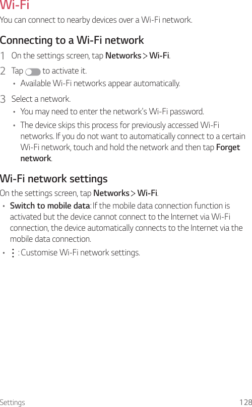 Settings 128Wi-FiYou can connect to nearby devices over a Wi-Fi network.Connecting to a Wi-Fi network1  On the settings screen, tap Networks   Wi-Fi.2  Tap   to activate it.• Available Wi-Fi networks appear automatically.3  Select a network.• You may need to enter the network&apos;s Wi-Fi password.• The device skips this process for previously accessed Wi-Fi networks. If you do not want to automatically connect to a certain Wi-Fi network, touch and hold the network and then tap Forgetnetwork.Wi-Fi network settingsOn the settings screen, tap Networks   Wi-Fi.• Switch to mobile data: If the mobile data connection function is activated but the device cannot connect to the Internet via Wi-Fi connection, the device automatically connects to the Internet via the mobile data connection.•  : Customise Wi-Fi network settings.