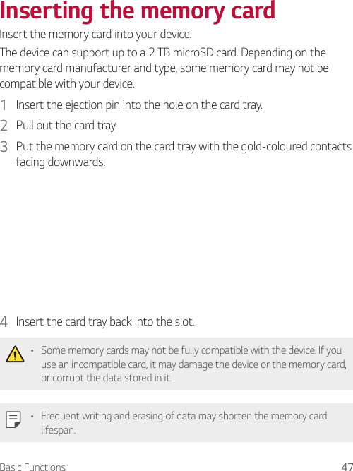 Basic Functions 47Inserting the memory cardInsert the memory card into your device.The device can support up to a 2 TB microSD card. Depending on the memory card manufacturer and type, some memory card may not be compatible with your device.1  Insert the ejection pin into the hole on the card tray.2  Pull out the card tray.3  Put the memory card on the card tray with the gold-coloured contacts facing downwards.4  Insert the card tray back into the slot.• Some memory cards may not be fully compatible with the device. If you use an incompatible card, it may damage the device or the memory card, or corrupt the data stored in it.• Frequent writing and erasing of data may shorten the memory card lifespan.