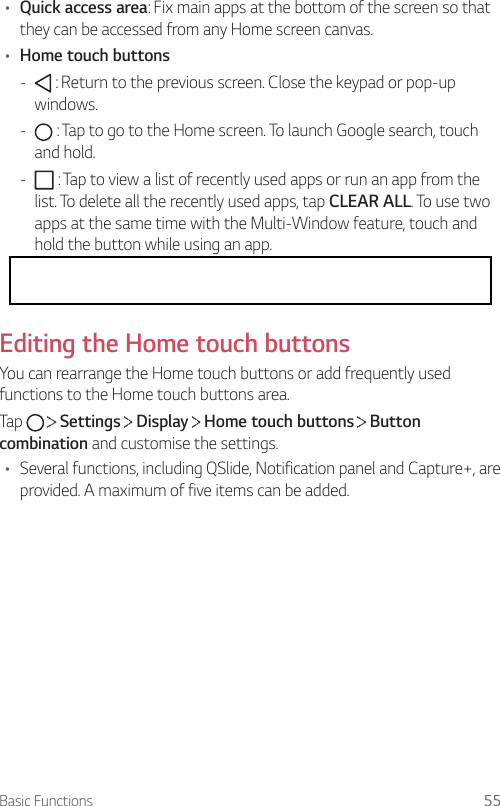 Basic Functions 55• Quick access area: Fix main apps at the bottom of the screen so that they can be accessed from any Home screen canvas.• Home touch buttons -  : Return to the previous screen. Close the keypad or pop-up windows. -  : Tap to go to the Home screen. To launch Google search, touch and hold. -  : Tap to view a list of recently used apps or run an app from the list. To delete all the recently used apps, tap CLEAR ALL. To use two apps at the same time with the Multi-Window feature, touch and hold the button while using an app. -  : Choose which SIM card you are going to use. Tap and hold to configure the Dual SIM card settings.Editing the Home touch buttonsYou can rearrange the Home touch buttons or add frequently used functions to the Home touch buttons area.Tap     Settings   Display   Home touch buttons   Button combination and customise the settings.• Several functions, including QSlide, Notification panel and Capture+, are provided. A maximum of five items can be added.