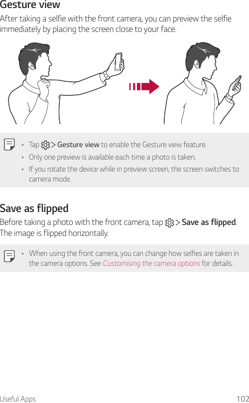 Useful Apps 102Gesture viewAfter taking a selfie with the front camera, you can preview the selfie immediately by placing the screen close to your face.• Tap     Gesture view to enable the Gesture view feature.• Only one preview is available each time a photo is taken.• If you rotate the device while in preview screen, the screen switches to camera mode.Save as flippedBefore taking a photo with the front camera, tap     Save as flipped. The image is flipped horizontally.• When using the front camera, you can change how selfies are taken in the camera options. See Customising the camera options for details.