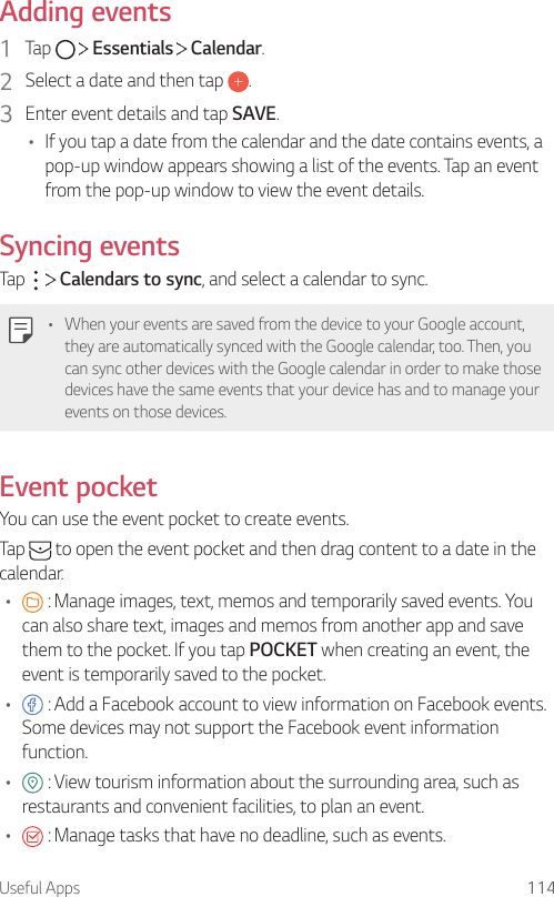 Useful Apps 114Adding events1  Tap     Essentials   Calendar.2  Select a date and then tap  .3  Enter event details and tap SAVE.• If you tap a date from the calendar and the date contains events, a pop-up window appears showing a list of the events. Tap an event from the pop-up window to view the event details.Syncing eventsTap     Calendars to sync, and select a calendar to sync.• When your events are saved from the device to your Google account, they are automatically synced with the Google calendar, too. Then, you can sync other devices with the Google calendar in order to make those devices have the same events that your device has and to manage your events on those devices.Event pocketYou can use the event pocket to create events.Tap   to open the event pocket and then drag content to a date in the calendar.•  : Manage images, text, memos and temporarily saved events. You can also share text, images and memos from another app and save them to the pocket. If you tap POCKET when creating an event, the event is temporarily saved to the pocket.•  : Add a Facebook account to view information on Facebook events. Some devices may not support the Facebook event information function.•  : View tourism information about the surrounding area, such as restaurants and convenient facilities, to plan an event.•  : Manage tasks that have no deadline, such as events.