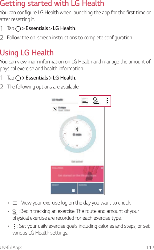 Useful Apps 117Getting started with LG HealthYou can configure LG Health when launching the app for the first time or after resetting it.1  Tap     Essentials   LG Health.2  Follow the on-screen instructions to complete configuration.Using LG HealthYou can view main information on LG Health and manage the amount of physical exercise and health information.1  Tap     Essentials   LG Health.2  The following options are available.•  : View your exercise log on the day you want to check.•  : Begin tracking an exercise. The route and amount of your physical exercise are recorded for each exercise type.•  : Set your daily exercise goals including calories and steps, or set various LG Health settings.
