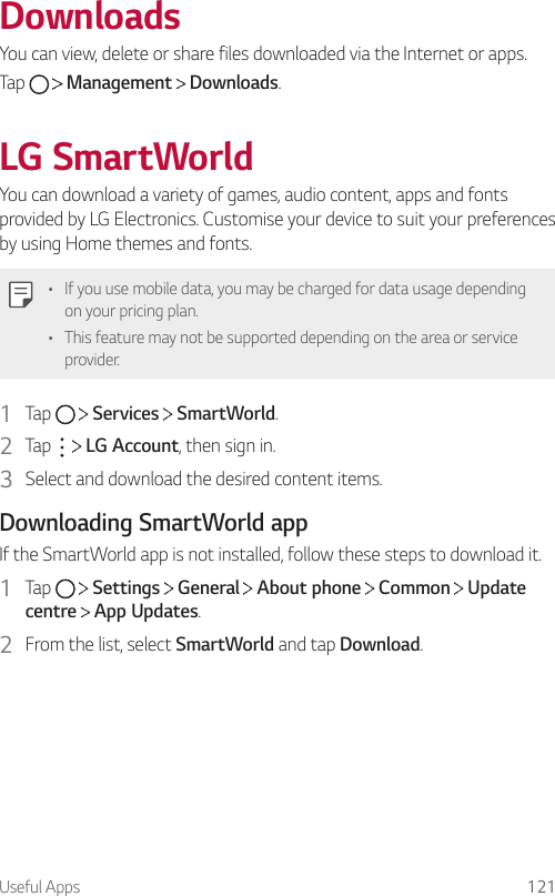 Useful Apps 121DownloadsYou can view, delete or share files downloaded via the Internet or apps.Tap     Management   Downloads.LG SmartWorldYou can download a variety of games, audio content, apps and fonts provided by LG Electronics. Customise your device to suit your preferences by using Home themes and fonts.• If you use mobile data, you may be charged for data usage depending on your pricing plan.• This feature may not be supported depending on the area or service provider.1  Tap     Services   SmartWorld.2  Tap     LG Account, then sign in.3  Select and download the desired content items.Downloading SmartWorld appIf the SmartWorld app is not installed, follow these steps to download it.1  Tap     Settings   General   About phone   Common   Update centre  App Updates.2  From the list, select SmartWorld and tap Download.