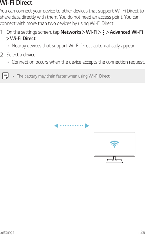 Settings 129Wi-Fi DirectYou can connect your device to other devices that support Wi-Fi Direct to share data directly with them. You do not need an access point. You can connect with more than two devices by using Wi-Fi Direct.1  On the settings screen, tap Networks   Wi-Fi       Advanced Wi-Fi  Wi-Fi Direct.• Nearby devices that support Wi-Fi Direct automatically appear.2  Select a device.• Connection occurs when the device accepts the connection request.• The battery may drain faster when using Wi-Fi Direct.