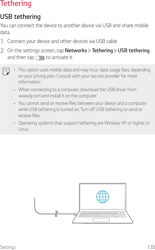 Settings 135TetheringUSB tetheringYou can connect the device to another device via USB and share mobile data.1  Connect your device and other devices via USB cable.2  On the settings screen, tap Networks   Tethering   USB tethering and then tap   to activate it.• This option uses mobile data and may incur data usage fees, depending on your pricing plan. Consult with your service provider for more information.• When connecting to a computer, download the USB driver from www.lg.com and install it on the computer.• You cannot send or receive files between your device and a computer while USB tethering is turned on. Turn off USB tethering to send or receive files.• Operating systems that support tethering are Window XP or higher, or Linux.