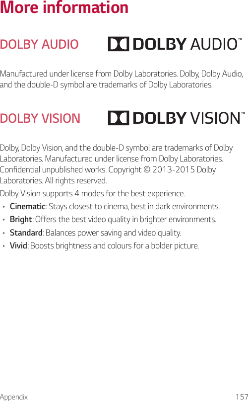 Appendix 157More informationDOLBY AUDIOManufactured under license from Dolby Laboratories. Dolby, Dolby Audio, and the double-D symbol are trademarks of Dolby Laboratories.DOLBY VISIONDolby, Dolby Vision, and the double-D symbol are trademarks of Dolby Laboratories. Manufactured under license from Dolby Laboratories. Confidential unpublished works. Copyright © 2013-2015 Dolby Laboratories. All rights reserved.Dolby Vision supports 4 modes for the best experience.• Cinematic: Stays closest to cinema, best in dark environments.• Bright: Offers the best video quality in brighter environments.• Standard: Balances power saving and video quality.• Vivid: Boosts brightness and colours for a bolder picture.