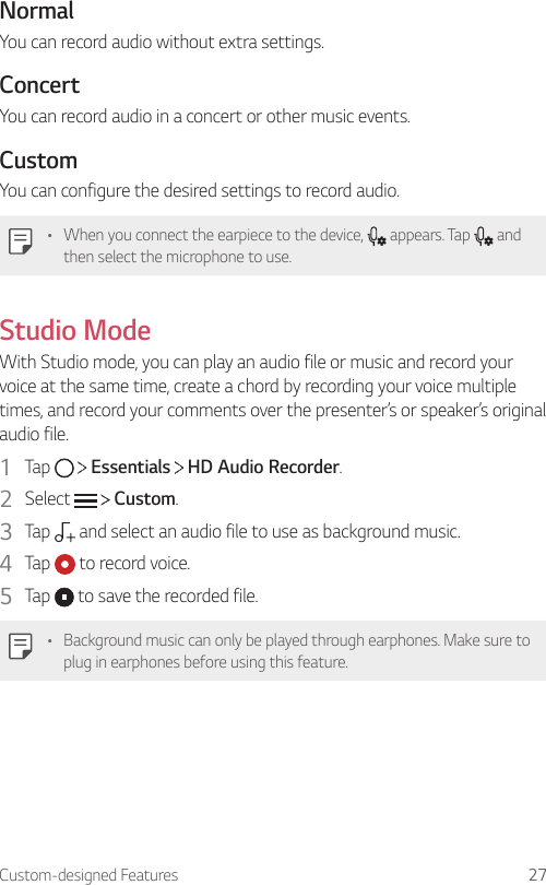 Custom-designed Features 27NormalYou can record audio without extra settings.ConcertYou can record audio in a concert or other music events.CustomYou can configure the desired settings to record audio.• When you connect the earpiece to the device,   appears. Tap   and then select the microphone to use.Studio ModeWith Studio mode, you can play an audio file or music and record your voice at the same time, create a chord by recording your voice multiple times, and record your comments over the presenter’s or speaker’s original audio file.1  Tap     Essentials   HD Audio Recorder.2  Select     Custom.3  Tap   and select an audio file to use as background music.4  Tap   to record voice.5  Tap   to save the recorded file.• Background music can only be played through earphones. Make sure to plug in earphones before using this feature.
