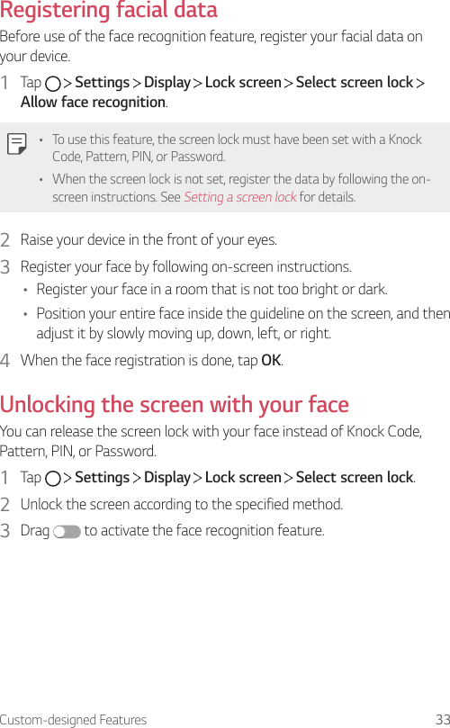 Custom-designed Features 33Registering facial dataBefore use of the face recognition feature, register your facial data on your device.1  Tap     Settings   Display   Lock screen   Select screen lock   Allow face recognition.• To use this feature, the screen lock must have been set with a Knock Code, Pattern, PIN, or Password.• When the screen lock is not set, register the data by following the on-screen instructions. See Setting a screen lock for details.2  Raise your device in the front of your eyes.3  Register your face by following on-screen instructions.• Register your face in a room that is not too bright or dark.• Position your entire face inside the guideline on the screen, and then adjust it by slowly moving up, down, left, or right.4  When the face registration is done, tap OK.Unlocking the screen with your faceYou can release the screen lock with your face instead of Knock Code, Pattern, PIN, or Password.1  Tap     Settings   Display   Lock screen   Select screen lock.2  Unlock the screen according to the specified method.3  Drag   to activate the face recognition feature.