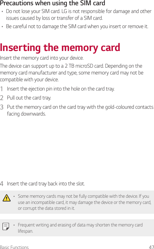 Basic Functions 47Precautions when using the SIM card• Do not lose your SIM card. LG is not responsible for damage and other issues caused by loss or transfer of a SIM card.• Be careful not to damage the SIM card when you insert or remove it.Inserting the memory cardInsert the memory card into your device.The device can support up to a 2 TB microSD card. Depending on the memory card manufacturer and type, some memory card may not be compatible with your device.1  Insert the ejection pin into the hole on the card tray.2  Pull out the card tray.3  Put the memory card on the card tray with the gold-coloured contacts facing downwards.4  Insert the card tray back into the slot.• Some memory cards may not be fully compatible with the device. If you use an incompatible card, it may damage the device or the memory card, or corrupt the data stored in it.• Frequent writing and erasing of data may shorten the memory card lifespan.